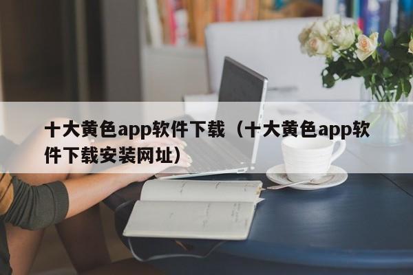 十大黄色app软件下载(十大黄色app软件下载安装网址)