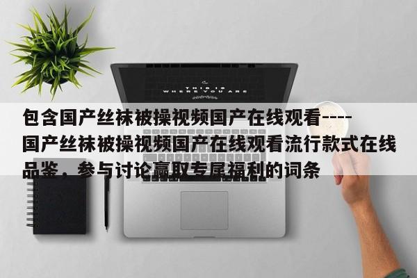 包含国产丝袜被操视频国产在线观看----国产丝袜被操视频国产在线观看流行款式在线品鉴,参与讨论赢取专属福利的词条