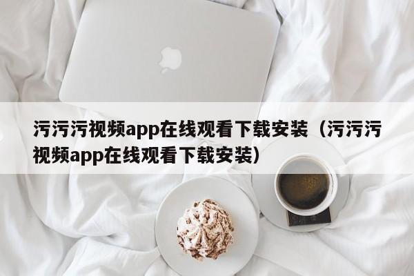 污污污视频app在线观看下载安装(污污污视频app在线观看下载安装)