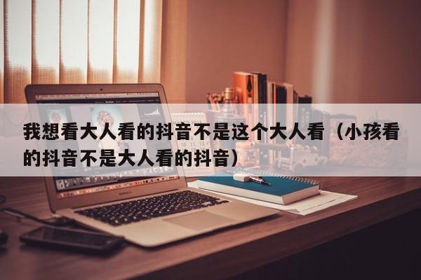 我想看大人看的抖音不是这个大人看(小孩看的抖音不是大人看的抖音)