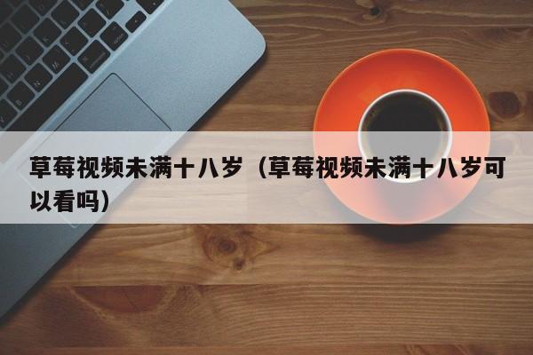 草莓视频未满十八岁(草莓视频未满十八岁可以看吗)