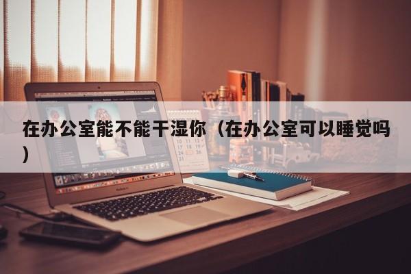 在办公室能不能干湿你(在办公室可以睡觉吗)