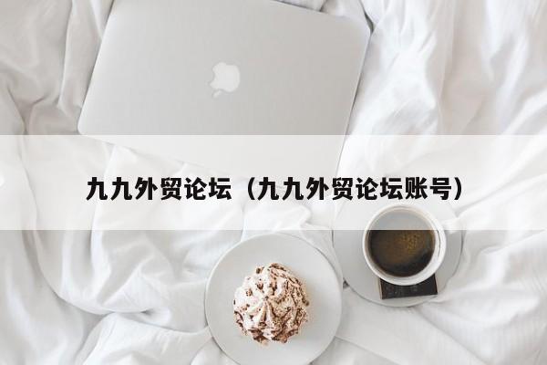 九九外贸论坛(九九外贸论坛账号)