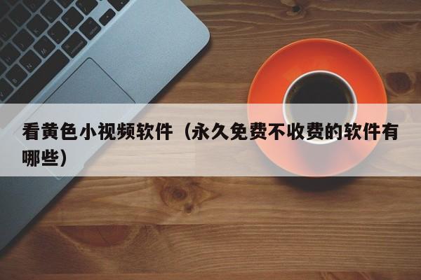 看黄色小视频软件(永久免费不收费的软件有哪些)