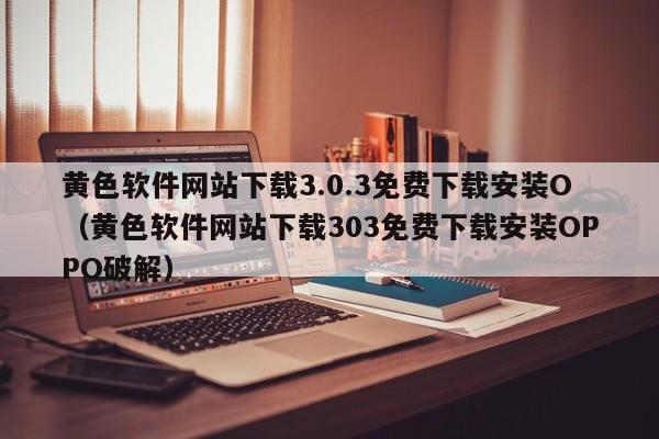 黄色软件网站下载3.0.3免费下载安装O(黄色软件网站下载303免费下载安装OPPO破解)