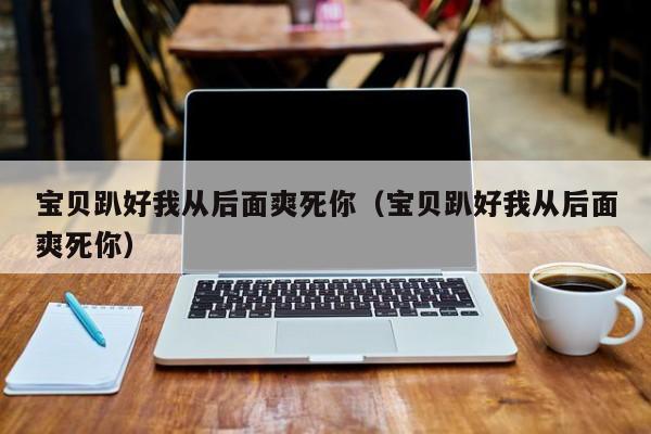 宝贝趴好我从后面爽死你(宝贝趴好我从后面爽死你)