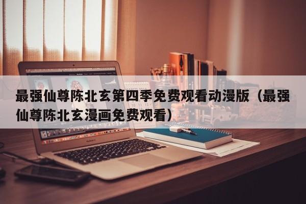 最强仙尊陈北玄第四季免费观看动漫版(最强仙尊陈北玄漫画免费观看)