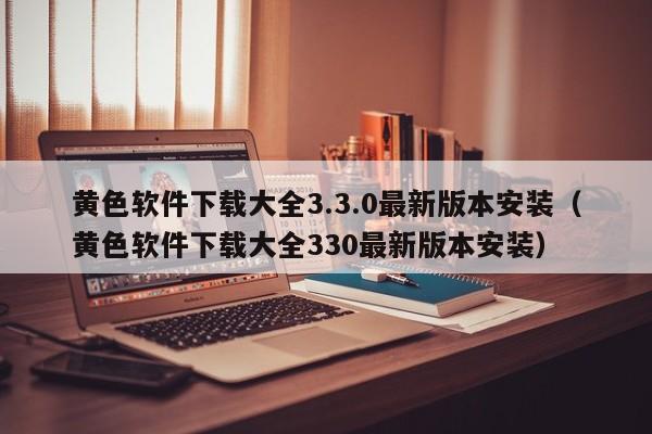 黄色软件下载大全3.3.0最新版本安装(黄色软件下载大全330最新版本安装)