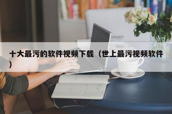 十大最污的软件视频下载(世上最污视频软件)