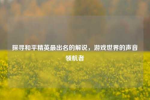 探寻和平精英最出名的解说，游戏世界的声音领航者