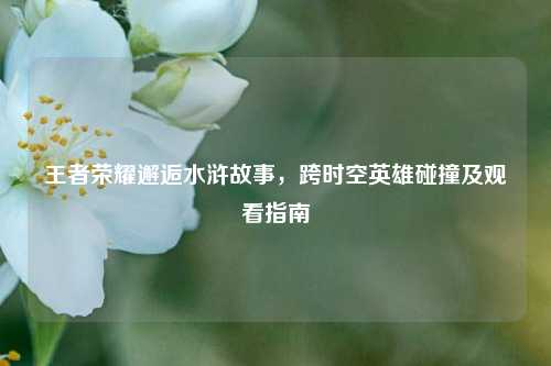 王者荣耀邂逅水浒故事，跨时空英雄碰撞及观看指南