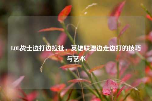 LOL战士边打边拉扯，英雄联盟边走边打的技巧与艺术